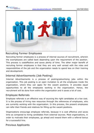 www.educatererindia.com 07830294949 GAUTAM SINGH
Recruiting Former Employees
Recruiting former employees is a process of internal sources of recruitment, wherein
the exemployees are called back depending upon the requirement of the position.
This process is costeffective and saves plenty of time. The other major benefit of
recruiting former employees is that they are very well versed with the roles and
responsibilities of the job and the organization needs to spend less on their training
and development.
Internal Advertisements (Job Posting)
Internal Advertisements is a process of posting/advertising jobs within the
organization. This job posting is an open invitation to all the employees inside the
organization, where they can apply for the vacant positions. It provides equal
opportunities to all the employees working in the organization. Hence, the
recruitment will be done from within the organization and it saves a lot of cost.
Employee Referrals
Employee referrals is an effective way of sourcing the right candidates at a low cost.
It is the process of hiring new resources through the references of employees, who
are currently working with the organization. In this process, the present employees
can refer their friends and relatives for filling up the vacant positions.
Organizations encourage employee referrals, because it is cost effective and saves
time as compared to hiring candidates from external sources. Most organizations, in
order to motivate their employees, go ahead and reward them with a referral bonus
for a successful hire.
Previous Applicants
 