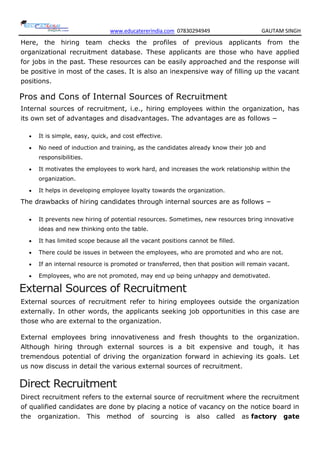 www.educatererindia.com 07830294949 GAUTAM SINGH
Here, the hiring team checks the profiles of previous applicants from the
organizational recruitment database. These applicants are those who have applied
for jobs in the past. These resources can be easily approached and the response will
be positive in most of the cases. It is also an inexpensive way of filling up the vacant
positions.
Pros and Cons of Internal Sources of Recruitment
Internal sources of recruitment, i.e., hiring employees within the organization, has
its own set of advantages and disadvantages. The advantages are as follows −
 It is simple, easy, quick, and cost effective.
 No need of induction and training, as the candidates already know their job and
responsibilities.
 It motivates the employees to work hard, and increases the work relationship within the
organization.
 It helps in developing employee loyalty towards the organization.
The drawbacks of hiring candidates through internal sources are as follows −
 It prevents new hiring of potential resources. Sometimes, new resources bring innovative
ideas and new thinking onto the table.
 It has limited scope because all the vacant positions cannot be filled.
 There could be issues in between the employees, who are promoted and who are not.
 If an internal resource is promoted or transferred, then that position will remain vacant.
 Employees, who are not promoted, may end up being unhappy and demotivated.
External Sources of Recruitment
External sources of recruitment refer to hiring employees outside the organization
externally. In other words, the applicants seeking job opportunities in this case are
those who are external to the organization.
External employees bring innovativeness and fresh thoughts to the organization.
Although hiring through external sources is a bit expensive and tough, it has
tremendous potential of driving the organization forward in achieving its goals. Let
us now discuss in detail the various external sources of recruitment.
Direct Recruitment
Direct recruitment refers to the external source of recruitment where the recruitment
of qualified candidates are done by placing a notice of vacancy on the notice board in
the organization. This method of sourcing is also called as factory gate
 
