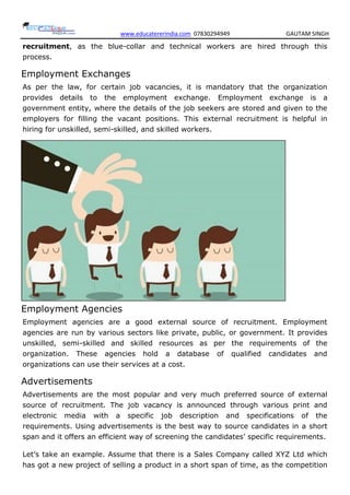 www.educatererindia.com 07830294949 GAUTAM SINGH
recruitment, as the blue-collar and technical workers are hired through this
process.
Employment Exchanges
As per the law, for certain job vacancies, it is mandatory that the organization
provides details to the employment exchange. Employment exchange is a
government entity, where the details of the job seekers are stored and given to the
employers for filling the vacant positions. This external recruitment is helpful in
hiring for unskilled, semi-skilled, and skilled workers.
Employment Agencies
Employment agencies are a good external source of recruitment. Employment
agencies are run by various sectors like private, public, or government. It provides
unskilled, semi-skilled and skilled resources as per the requirements of the
organization. These agencies hold a database of qualified candidates and
organizations can use their services at a cost.
Advertisements
Advertisements are the most popular and very much preferred source of external
source of recruitment. The job vacancy is announced through various print and
electronic media with a specific job description and specifications of the
requirements. Using advertisements is the best way to source candidates in a short
span and it offers an efficient way of screening the candidates’ specific requirements.
Let’s take an example. Assume that there is a Sales Company called XYZ Ltd which
has got a new project of selling a product in a short span of time, as the competition
 