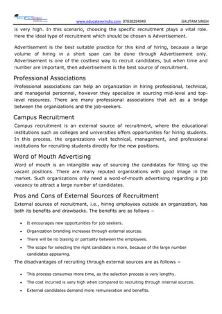 www.educatererindia.com 07830294949 GAUTAM SINGH
is very high. In this scenario, choosing the specific recruitment plays a vital role.
Here the ideal type of recruitment which should be chosen is Advertisement.
Advertisement is the best suitable practice for this kind of hiring, because a large
volume of hiring in a short span can be done through Advertisement only.
Advertisement is one of the costliest way to recruit candidates, but when time and
number are important, then advertisement is the best source of recruitment.
Professional Associations
Professional associations can help an organization in hiring professional, technical,
and managerial personnel, however they specialize in sourcing mid-level and top-
level resources. There are many professional associations that act as a bridge
between the organizations and the job-seekers.
Campus Recruitment
Campus recruitment is an external source of recruitment, where the educational
institutions such as colleges and universities offers opportunities for hiring students.
In this process, the organizations visit technical, management, and professional
institutions for recruiting students directly for the new positions.
Word of Mouth Advertising
Word of mouth is an intangible way of sourcing the candidates for filling up the
vacant positions. There are many reputed organizations with good image in the
market. Such organizations only need a word-of-mouth advertising regarding a job
vacancy to attract a large number of candidates.
Pros and Cons of External Sources of Recruitment
External sources of recruitment, i.e., hiring employees outside an organization, has
both its benefits and drawbacks. The benefits are as follows −
 It encourages new opportunities for job seekers.
 Organization branding increases through external sources.
 There will be no biasing or partiality between the employees.
 The scope for selecting the right candidate is more, because of the large number
candidates appearing.
The disadvantages of recruiting through external sources are as follows −
 This process consumes more time, as the selection process is very lengthy.
 The cost incurred is very high when compared to recruiting through internal sources.
 External candidates demand more remuneration and benefits.
 