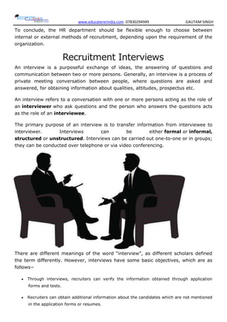 www.educatererindia.com 07830294949 GAUTAM SINGH
To conclude, the HR department should be flexible enough to choose between
internal or external methods of recruitment, depending upon the requirement of the
organization.
Recruitment Interviews
An interview is a purposeful exchange of ideas, the answering of questions and
communication between two or more persons. Generally, an interview is a process of
private meeting conversation between people, where questions are asked and
answered, for obtaining information about qualities, attitudes, prospectus etc.
An interview refers to a conversation with one or more persons acting as the role of
an interviewer who ask questions and the person who answers the questions acts
as the role of an interviewee.
The primary purpose of an interview is to transfer information from interviewee to
interviewer. Interviews can be either formal or informal,
structured or unstructured. Interviews can be carried out one-to-one or in groups;
they can be conducted over telephone or via video conferencing.
There are different meanings of the word “interview”, as different scholars defined
the term differently. However, interviews have some basic objectives, which are as
follows−
 Through interviews, recruiters can verify the information obtained through application
forms and tests.
 Recruiters can obtain additional information about the candidates which are not mentioned
in the application forms or resumes.
 