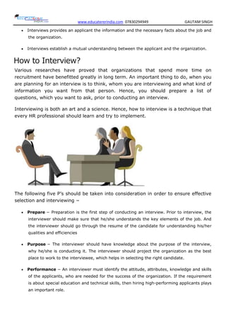 www.educatererindia.com 07830294949 GAUTAM SINGH
 Interviews provides an applicant the information and the necessary facts about the job and
the organization.
 Interviews establish a mutual understanding between the applicant and the organization.
How to Interview?
Various researches have proved that organizations that spend more time on
recruitment have benefitted greatly in long term. An important thing to do, when you
are planning for an interview is to think, whom you are interviewing and what kind of
information you want from that person. Hence, you should prepare a list of
questions, which you want to ask, prior to conducting an interview.
Interviewing is both an art and a science. Hence, how to interview is a technique that
every HR professional should learn and try to implement.
The following five P’s should be taken into consideration in order to ensure effective
selection and interviewing −
 Prepare − Preparation is the first step of conducting an interview. Prior to interview, the
interviewer should make sure that he/she understands the key elements of the job. And
the interviewer should go through the resume of the candidate for understanding his/her
qualities and efficiencies
 Purpose − The interviewer should have knowledge about the purpose of the interview,
why he/she is conducting it. The interviewer should project the organization as the best
place to work to the interviewee, which helps in selecting the right candidate.
 Performance − An interviewer must identify the attitude, attributes, knowledge and skills
of the applicants, who are needed for the success of the organization. If the requirement
is about special education and technical skills, then hiring high-performing applicants plays
an important role.
 