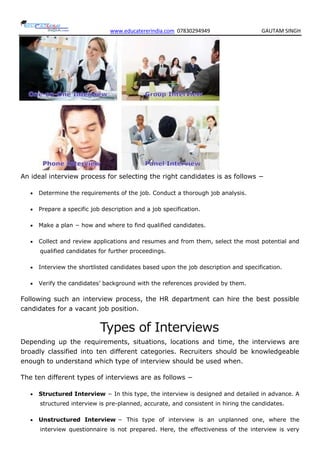 www.educatererindia.com 07830294949 GAUTAM SINGH
An ideal interview process for selecting the right candidates is as follows −
 Determine the requirements of the job. Conduct a thorough job analysis.
 Prepare a specific job description and a job specification.
 Make a plan − how and where to find qualified candidates.
 Collect and review applications and resumes and from them, select the most potential and
qualified candidates for further proceedings.
 Interview the shortlisted candidates based upon the job description and specification.
 Verify the candidates’ background with the references provided by them.
Following such an interview process, the HR department can hire the best possible
candidates for a vacant job position.
Types of Interviews
Depending up the requirements, situations, locations and time, the interviews are
broadly classified into ten different categories. Recruiters should be knowledgeable
enough to understand which type of interview should be used when.
The ten different types of interviews are as follows −
 Structured Interview − In this type, the interview is designed and detailed in advance. A
structured interview is pre-planned, accurate, and consistent in hiring the candidates.
 Unstructured Interview − This type of interview is an unplanned one, where the
interview questionnaire is not prepared. Here, the effectiveness of the interview is very
 