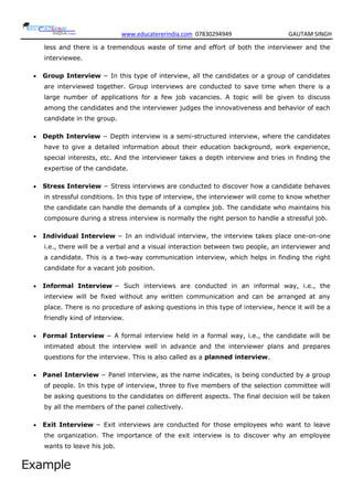 www.educatererindia.com 07830294949 GAUTAM SINGH
less and there is a tremendous waste of time and effort of both the interviewer and the
interviewee.
 Group Interview − In this type of interview, all the candidates or a group of candidates
are interviewed together. Group interviews are conducted to save time when there is a
large number of applications for a few job vacancies. A topic will be given to discuss
among the candidates and the interviewer judges the innovativeness and behavior of each
candidate in the group.
 Depth Interview − Depth interview is a semi-structured interview, where the candidates
have to give a detailed information about their education background, work experience,
special interests, etc. And the interviewer takes a depth interview and tries in finding the
expertise of the candidate.
 Stress Interview − Stress interviews are conducted to discover how a candidate behaves
in stressful conditions. In this type of interview, the interviewer will come to know whether
the candidate can handle the demands of a complex job. The candidate who maintains his
composure during a stress interview is normally the right person to handle a stressful job.
 Individual Interview − In an individual interview, the interview takes place one-on-one
i.e., there will be a verbal and a visual interaction between two people, an interviewer and
a candidate. This is a two-way communication interview, which helps in finding the right
candidate for a vacant job position.
 Informal Interview − Such interviews are conducted in an informal way, i.e., the
interview will be fixed without any written communication and can be arranged at any
place. There is no procedure of asking questions in this type of interview, hence it will be a
friendly kind of interview.
 Formal Interview − A formal interview held in a formal way, i.e., the candidate will be
intimated about the interview well in advance and the interviewer plans and prepares
questions for the interview. This is also called as a planned interview.
 Panel Interview − Panel interview, as the name indicates, is being conducted by a group
of people. In this type of interview, three to five members of the selection committee will
be asking questions to the candidates on different aspects. The final decision will be taken
by all the members of the panel collectively.
 Exit Interview − Exit interviews are conducted for those employees who want to leave
the organization. The importance of the exit interview is to discover why an employee
wants to leave his job.
Example
 