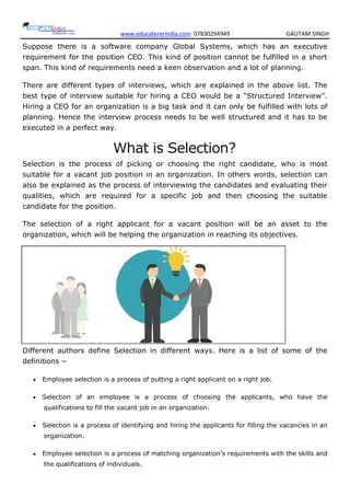 www.educatererindia.com 07830294949 GAUTAM SINGH
Suppose there is a software company Global Systems, which has an executive
requirement for the position CEO. This kind of position cannot be fulfilled in a short
span. This kind of requirements need a keen observation and a lot of planning.
There are different types of interviews, which are explained in the above list. The
best type of interview suitable for hiring a CEO would be a “Structured Interview”.
Hiring a CEO for an organization is a big task and it can only be fulfilled with lots of
planning. Hence the interview process needs to be well structured and it has to be
executed in a perfect way.
What is Selection?
Selection is the process of picking or choosing the right candidate, who is most
suitable for a vacant job position in an organization. In others words, selection can
also be explained as the process of interviewing the candidates and evaluating their
qualities, which are required for a specific job and then choosing the suitable
candidate for the position.
The selection of a right applicant for a vacant position will be an asset to the
organization, which will be helping the organization in reaching its objectives.
Different authors define Selection in different ways. Here is a list of some of the
definitions −
 Employee selection is a process of putting a right applicant on a right job.
 Selection of an employee is a process of choosing the applicants, who have the
qualifications to fill the vacant job in an organization.
 Selection is a process of identifying and hiring the applicants for filling the vacancies in an
organization.
 Employee selection is a process of matching organization’s requirements with the skills and
the qualifications of individuals.
 
