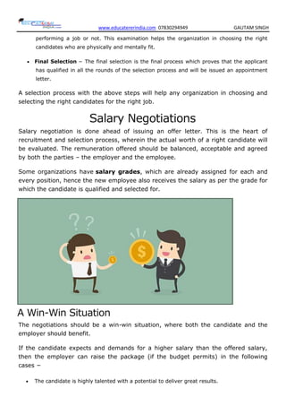 www.educatererindia.com 07830294949 GAUTAM SINGH
performing a job or not. This examination helps the organization in choosing the right
candidates who are physically and mentally fit.
 Final Selection − The final selection is the final process which proves that the applicant
has qualified in all the rounds of the selection process and will be issued an appointment
letter.
A selection process with the above steps will help any organization in choosing and
selecting the right candidates for the right job.
Salary Negotiations
Salary negotiation is done ahead of issuing an offer letter. This is the heart of
recruitment and selection process, wherein the actual worth of a right candidate will
be evaluated. The remuneration offered should be balanced, acceptable and agreed
by both the parties – the employer and the employee.
Some organizations have salary grades, which are already assigned for each and
every position, hence the new employee also receives the salary as per the grade for
which the candidate is qualified and selected for.
A Win-Win Situation
The negotiations should be a win-win situation, where both the candidate and the
employer should benefit.
If the candidate expects and demands for a higher salary than the offered salary,
then the employer can raise the package (if the budget permits) in the following
cases −
 The candidate is highly talented with a potential to deliver great results.
 