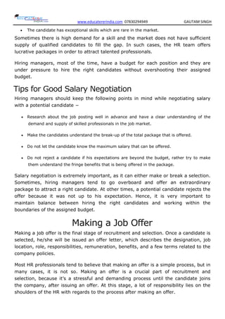 www.educatererindia.com 07830294949 GAUTAM SINGH
 The candidate has exceptional skills which are rare in the market.
Sometimes there is high demand for a skill and the market does not have sufficient
supply of qualified candidates to fill the gap. In such cases, the HR team offers
lucrative packages in order to attract talented professionals.
Hiring managers, most of the time, have a budget for each position and they are
under pressure to hire the right candidates without overshooting their assigned
budget.
Tips for Good Salary Negotiation
Hiring managers should keep the following points in mind while negotiating salary
with a potential candidate −
 Research about the job posting well in advance and have a clear understanding of the
demand and supply of skilled professionals in the job market.
 Make the candidates understand the break-up of the total package that is offered.
 Do not let the candidate know the maximum salary that can be offered.
 Do not reject a candidate if his expectations are beyond the budget, rather try to make
them understand the fringe benefits that is being offered in the package.
Salary negotiation is extremely important, as it can either make or break a selection.
Sometimes, hiring managers tend to go overboard and offer an extraordinary
package to attract a right candidate. At other times, a potential candidate rejects the
offer because it was not up to his expectation. Hence, it is very important to
maintain balance between hiring the right candidates and working within the
boundaries of the assigned budget.
Making a Job Offer
Making a job offer is the final stage of recruitment and selection. Once a candidate is
selected, he/she will be issued an offer letter, which describes the designation, job
location, role, responsibilities, remuneration, benefits, and a few terms related to the
company policies.
Most HR professionals tend to believe that making an offer is a simple process, but in
many cases, it is not so. Making an offer is a crucial part of recruitment and
selection, because it’s a stressful and demanding process until the candidate joins
the company, after issuing an offer. At this stage, a lot of responsibility lies on the
shoulders of the HR with regards to the process after making an offer.
 