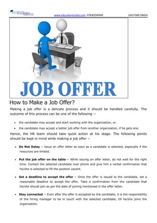 www.educatererindia.com 07830294949 GAUTAM SINGH
How to Make a Job Offer?
Making a job offer is a delicate process and it should be handled carefully. The
outcome of this process can be one of the following −
 the candidate may accept and start working with the organization, or.
 the candidate may accept a better job offer from another organization, if he gets one.
Hence, the HR team should take quick action at his stage. The following points
should be kept in mind while making a job offer −
 Do Not Delay − Issue an offer letter as soon as a candidate is selected, especially if the
resources are limited.
 Put the job offer on the table − While issuing an offer letter, do not wait for the right
time. Contact the selected candidate over phone and give him a verbal confirmation that
he/she is selected to fill the position vacant.
 Set a deadline to accept the offer − Once the offer is issued to the candidate, set a
reasonable deadline to accept the offer. Take a confirmation from the candidate that
he/she should join as per the date of joining mentioned in the offer letter.
 Stay connected − Even after the offer is accepted by the candidate, it is the responsibility
of the hiring manager to be in touch with the selected candidate, till he/she joins the
organization.
 
