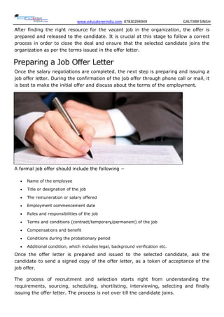 www.educatererindia.com 07830294949 GAUTAM SINGH
After finding the right resource for the vacant job in the organization, the offer is
prepared and released to the candidate. It is crucial at this stage to follow a correct
process in order to close the deal and ensure that the selected candidate joins the
organization as per the terms issued in the offer letter.
Preparing a Job Offer Letter
Once the salary negotiations are completed, the next step is preparing and issuing a
job offer letter. During the confirmation of the job offer through phone call or mail, it
is best to make the initial offer and discuss about the terms of the employment.
A formal job offer should include the following −
 Name of the employee
 Title or designation of the job
 The remuneration or salary offered
 Employment commencement date
 Roles and responsibilities of the job
 Terms and conditions (contract/temporary/permanent) of the job
 Compensations and benefit
 Conditions during the probationary period
 Additional condition, which includes legal, background verification etc.
Once the offer letter is prepared and issued to the selected candidate, ask the
candidate to send a signed copy of the offer letter, as a token of acceptance of the
job offer.
The process of recruitment and selection starts right from understanding the
requirements, sourcing, scheduling, shortlisting, interviewing, selecting and finally
issuing the offer letter. The process is not over till the candidate joins.
 