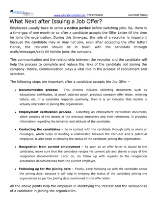 www.educatererindia.com 07830294949 GAUTAM SINGH
What Next after Issuing a Job Offer?
Employees usually have to serve a notice period before switching jobs. So, there is
a time-gap of one month or so after a candidate accepts the Offer Letter till the time
he joins the organization. During this time-gap, the role of a recruiter is important
because the candidate may or may not join, even after accepting the offer letter!
Hence, the recruiter should be in touch with the candidate through
mails/messages/calls till he/she joins the company.
This communication and the relationship between the recruiter and the candidate will
help the process to complete and reduce the risks of the candidate not joining the
company. Hence, communication plays a vital role in the process of recruitment and
selection.
The following steps are important after a candidate accepts the Job Offer −
 Documentation process − This process includes collecting documents such as
educational certificates, id proof, address proof, previous company offer letter, relieving
letters, etc. If a candidate responds positively, then it is an indicator that he/she is
actually interested in joining the organization.
 Employment verification process − Collecting an employment verification document,
which consists of the details of the previous employers and their references. It provides
information regarding the behavior and attitude of the candidate.
 Contacting the candidates − Be in contact with the candidate through calls or mails or
messages, which helps in building a relationship between the recruiter and a potential
employee. It also helps in knowing the status of the candidate joining the organization.
 Resignation from current employment − As soon as an offer letter is issued to the
candidate, make sure that the candidate resigns his current job and shares a copy of the
resignation document/mail. Later on, do follow up with regards to the resignation
acceptance document/mail from the current employer.
 Following up for the joining date − Finally, keep following up with the candidate about
the joining date, because it will help in knowing the status of the candidate joining the
organization as per the joining date mentioned in the offer letter.
All the above points help the employer in identifying the interest and the seriousness
of a candidate in joining the organization.
 