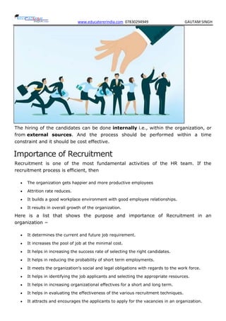 www.educatererindia.com 07830294949 GAUTAM SINGH
The hiring of the candidates can be done internally i.e., within the organization, or
from external sources. And the process should be performed within a time
constraint and it should be cost effective.
Importance of Recruitment
Recruitment is one of the most fundamental activities of the HR team. If the
recruitment process is efficient, then
 The organization gets happier and more productive employees
 Attrition rate reduces.
 It builds a good workplace environment with good employee relationships.
 It results in overall growth of the organization.
Here is a list that shows the purpose and importance of Recruitment in an
organization −
 It determines the current and future job requirement.
 It increases the pool of job at the minimal cost.
 It helps in increasing the success rate of selecting the right candidates.
 It helps in reducing the probability of short term employments.
 It meets the organization’s social and legal obligations with regards to the work force.
 It helps in identifying the job applicants and selecting the appropriate resources.
 It helps in increasing organizational effectives for a short and long term.
 It helps in evaluating the effectiveness of the various recruitment techniques.
 It attracts and encourages the applicants to apply for the vacancies in an organization.
 