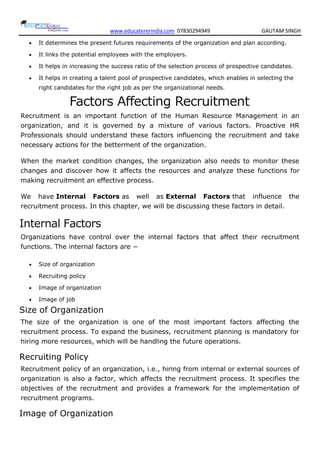 www.educatererindia.com 07830294949 GAUTAM SINGH
 It determines the present futures requirements of the organization and plan according.
 It links the potential employees with the employers.
 It helps in increasing the success ratio of the selection process of prospective candidates.
 It helps in creating a talent pool of prospective candidates, which enables in selecting the
right candidates for the right job as per the organizational needs.
Factors Affecting Recruitment
Recruitment is an important function of the Human Resource Management in an
organization, and it is governed by a mixture of various factors. Proactive HR
Professionals should understand these factors influencing the recruitment and take
necessary actions for the betterment of the organization.
When the market condition changes, the organization also needs to monitor these
changes and discover how it affects the resources and analyze these functions for
making recruitment an effective process.
We have Internal Factors as well as External Factors that influence the
recruitment process. In this chapter, we will be discussing these factors in detail.
Internal Factors
Organizations have control over the internal factors that affect their recruitment
functions. The internal factors are −
 Size of organization
 Recruiting policy
 Image of organization
 Image of job
Size of Organization
The size of the organization is one of the most important factors affecting the
recruitment process. To expand the business, recruitment planning is mandatory for
hiring more resources, which will be handling the future operations.
Recruiting Policy
Recruitment policy of an organization, i.e., hiring from internal or external sources of
organization is also a factor, which affects the recruitment process. It specifies the
objectives of the recruitment and provides a framework for the implementation of
recruitment programs.
Image of Organization
 