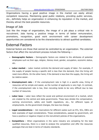 www.educatererindia.com 07830294949 GAUTAM SINGH
Organizations having a good positive image in the market can easily attract
competent resources. Maintaining good public relations, providing public services,
etc., definitely helps an organization in enhancing its reputation in the market, and
thereby attract the best possible resources.
Image of Job
Just like the image of organization, the image of a job plays a critical role in
recruitment. Jobs having a positive image in terms of better remuneration,
promotions, recognition, good work environment with career development
opportunities are considered to be the characteristics to attract qualified candidates.
External Factors
External factors are those that cannot be controlled by an organization. The external
factors that affect the recruitment process include the following −
 Demographic factors − Demographic factors are related to the attributes of potential
employees such as their age, religion, literacy level, gender, occupation, economic status,
etc.
 Labor market − Labor market controls the demand and supply of labor. For example, if
the supply of people having a specific skill is less than the demand, then the hiring will
need more efforts. On the other hand, if the demand is less than the supply, the hiring will
be relative easier.
 Unemployment rate − If the unemployment rate is high in a specific area, hiring of
resources will be simple and easier, as the number of applicants is very high. In contrast,
if the unemployment rate is low, then recruiting tends to be very difficult due to less
number of resources.
 Labor laws − Labor laws reflect the social and political environment of a market, which
are created by the central and state governments. These laws dictate the compensation,
working environment, safety and health regulations, etc., for different types of
employments. As the government changes, the laws too change.
 Legal considerations − Job reservations for different castes such as STs, SCs, OBCs are
best examples of legal considerations. These considerations, passed by government, will
have a positive or negative impact on the recruitment policies of the organizations.
 Competitors − When organizations in the same industry are competing for the best
qualified resources, there is a need to analyze the competition and offer the resources
packages that are best in terms of industry standards.
 
