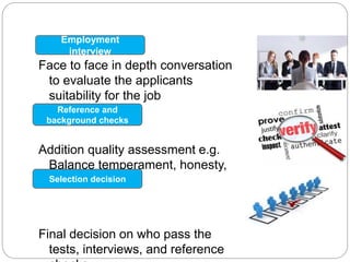 Face to face in depth conversation
to evaluate the applicants
suitability for the job
Addition quality assessment e.g.
Balance temperament, honesty,
loyalty etc.
Final decision on who pass the
tests, interviews, and reference
Employment
interview
Reference and
background checks
Selection decision
 