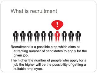 What is recruitment
Recruitment is a possible step which aims at
attracting number of candidates to apply for the
given job.
The higher the number of people who apply for a
job the higher will be the possibility of getting a
suitable employee.
 