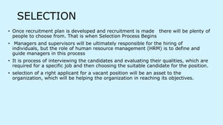 SELECTION
• Once recruitment plan is developed and recruitment is made there will be plenty of
people to choose from. That is when Selection Process Begins
• Managers and supervisors will be ultimately responsible for the hiring of
individuals, but the role of human resource management (HRM) is to define and
guide managers in this process
• It is process of interviewing the candidates and evaluating their qualities, which are
required for a specific job and then choosing the suitable candidate for the position.
• selection of a right applicant for a vacant position will be an asset to the
organization, which will be helping the organization in reaching its objectives.
 