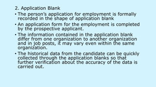 2. Application Blank
• The person’s application for employment is formally
recorded in the shape of application blank
• An application form for the employment is completed
by the prospective applicant.
• The information contained in the application blank
differ from one organization to another organization
and in job posts, it may vary even within the same
organization.
• The historical data from the candidate can be quickly
collected through the application blanks so that
further verification about the accuracy of the data is
carried out.
 