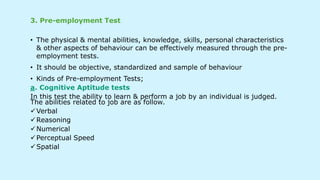 3. Pre-employment Test
• The physical & mental abilities, knowledge, skills, personal characteristics
& other aspects of behaviour can be effectively measured through the pre-
employment tests.
• It should be objective, standardized and sample of behaviour
• Kinds of Pre-employment Tests;
a. Cognitive Aptitude tests
In this test the ability to learn & perform a job by an individual is judged.
The abilities related to job are as follow.
Verbal
Reasoning
Numerical
Perceptual Speed
Spatial
 
