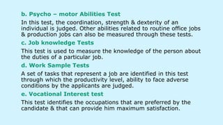b. Psycho – motor Abilities Test
In this test, the coordination, strength & dexterity of an
individual is judged. Other abilities related to routine office jobs
& production jobs can also be measured through these tests.
c. Job knowledge Tests
This test is used to measure the knowledge of the person about
the duties of a particular job.
d. Work Sample Tests
A set of tasks that represent a job are identified in this test
through which the productivity level, ability to face adverse
conditions by the applicants are judged.
e. Vocational Interest test
This test identifies the occupations that are preferred by the
candidate & that can provide him maximum satisfaction.
 