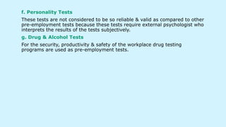 f. Personality Tests
These tests are not considered to be so reliable & valid as compared to other
pre-employment tests because these tests require external psychologist who
interprets the results of the tests subjectively.
g. Drug & Alcohol Tests
For the security, productivity & safety of the workplace drug testing
programs are used as pre-employment tests.
 