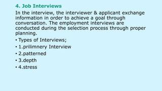 4. Job Interviews
In the interview, the interviewer & applicant exchange
information in order to achieve a goal through
conversation. The employment interviews are
conducted during the selection process through proper
planning.
• Types of Interviews;
• 1.prilimnery Interview
• 2.patterned
• 3.depth
• 4.stress
 