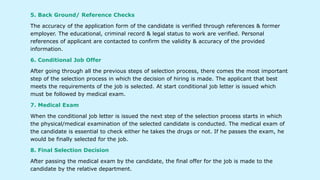5. Back Ground/ Reference Checks
The accuracy of the application form of the candidate is verified through references & former
employer. The educational, criminal record & legal status to work are verified. Personal
references of applicant are contacted to confirm the validity & accuracy of the provided
information.
6. Conditional Job Offer
After going through all the previous steps of selection process, there comes the most important
step of the selection process in which the decision of hiring is made. The applicant that best
meets the requirements of the job is selected. At start conditional job letter is issued which
must be followed by medical exam.
7. Medical Exam
When the conditional job letter is issued the next step of the selection process starts in which
the physical/medical examination of the selected candidate is conducted. The medical exam of
the candidate is essential to check either he takes the drugs or not. If he passes the exam, he
would be finally selected for the job.
8. Final Selection Decision
After passing the medical exam by the candidate, the final offer for the job is made to the
candidate by the relative department.
 