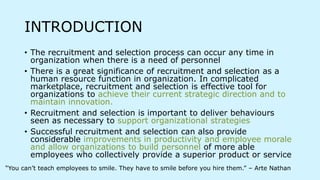 INTRODUCTION
• The recruitment and selection process can occur any time in
organization when there is a need of personnel
• There is a great significance of recruitment and selection as a
human resource function in organization. In complicated
marketplace, recruitment and selection is effective tool for
organizations to achieve their current strategic direction and to
maintain innovation.
• Recruitment and selection is important to deliver behaviours
seen as necessary to support organizational strategies
• Successful recruitment and selection can also provide
considerable improvements in productivity and employee morale
and allow organizations to build personnel of more able
employees who collectively provide a superior product or service
“You can’t teach employees to smile. They have to smile before you hire them.” – Arte Nathan
 