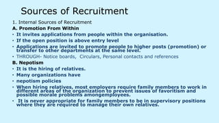 Sources of Recruitment
1. Internal Sources of Recruitment
A. Promotion From Within
• It invites applications from people within the organisation.
• If the open position is above entry level
• Applications are invited to promote people to higher posts (promotion) or
transfer to other departments at the same level.
• THROUGH- Notice boards, Circulars, Personal contacts and references
B. Nepotism
• It is the hiring of relatives.
• Many organizations have
• nepotism policies
• When hiring relatives, most employers require family members to work in
different areas of the organization to prevent issues of favoritism and
possible morale problems amongemployees.
• It is never appropriate for family members to be in supervisory positions
where they are required to manage their own relatives.
 
