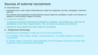 Sources of external recruitment:
A. Advertisements:
• Companies have a wide range of advertisement media like magazines, journals, newspapers, television,
radio etc.
• The contents and presentation of advertisement should enable the candidate to make a firm decision on
whether or not he wants to apply for the job.
B. Educational Institutions
• Companies approach educational institutions (colleges, universities etc.) and recruit
candidates to suit their requirements. This is known as campus recruitment.
• institutions have placement cells linked to companies
C. Employment Exchanges
• Employment exchanges in India are run by the Government.
• For unskilled, semi-skilled, skilled, clerical posts etc., it is often used as a source of
recruitment.
• In certain cases it has been made obligatory for the business concerns to notify their
vacancies to the employment exchange.
 