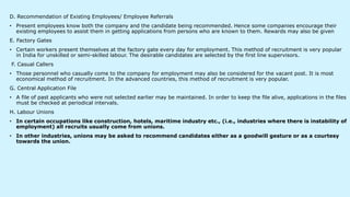D. Recommendation of Existing Employees/ Employee Referrals
• Present employees know both the company and the candidate being recommended. Hence some companies encourage their
existing employees to assist them in getting applications from persons who are known to them. Rewards may also be given
E. Factory Gates
• Certain workers present themselves at the factory gate every day for employment. This method of recruitment is very popular
in India for unskilled or semi-skilled labour. The desirable candidates are selected by the first line supervisors.
F. Casual Callers
• Those personnel who casually come to the company for employment may also be considered for the vacant post. It is most
economical method of recruitment. In the advanced countries, this method of recruitment is very popular.
G. Central Application File
• A file of past applicants who were not selected earlier may be maintained. In order to keep the file alive, applications in the files
must be checked at periodical intervals.
H. Labour Unions
• In certain occupations like construction, hotels, maritime industry etc., (i.e., industries where there is instability of
employment) all recruits usually come from unions.
• In other industries, unions may be asked to recommend candidates either as a goodwill gesture or as a courtesy
towards the union.
 