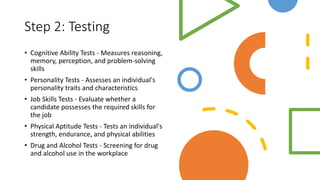 Step 2: Testing
• Cognitive Ability Tests - Measures reasoning,
memory, perception, and problem-solving
skills
• Personality Tests - Assesses an individual's
personality traits and characteristics
• Job Skills Tests - Evaluate whether a
candidate possesses the required skills for
the job
• Physical Aptitude Tests - Tests an individual's
strength, endurance, and physical abilities
• Drug and Alcohol Tests - Screening for drug
and alcohol use in the workplace
 