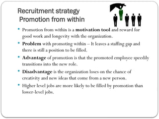 Recruitment strategy
Promotion from within
 Promotion from within is a motivation tool and reward for
good work and longevity with the organization.
 Problem with promoting within – It leaves a staffing gap and
there is still a position to be filled.
 Advantage of promotion is that the promoted employee speedily
transitions into the new role.
 Disadvantage is the organization loses on the chance of
creativity and new ideas that come from a new person.
 Higher level jobs are more likely to be filled by promotion than
lower-level jobs.
 