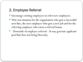 2. Employee Referral
 Encourage existing employees to refer new employees.
 Win-win situation for the organization who gets a successful
new hire, the new employee who gets a new job and for the
referring employee who earns a referral bonus.
 Downside of employee referral – It may generate applicant
pool but does not bring Diversity.
 