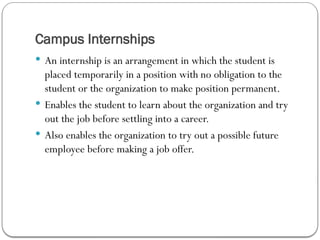 Campus Internships
 An internship is an arrangement in which the student is
placed temporarily in a position with no obligation to the
student or the organization to make position permanent.
 Enables the student to learn about the organization and try
out the job before settling into a career.
 Also enables the organization to try out a possible future
employee before making a job offer.
 