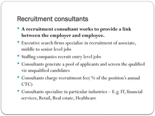 Recruitment consultants
 A recruitment consultant works to provide a link
between the employer and employee.
 Executive search firms specialize in recruitment of associate,
middle to senior level jobs
 Staffing companies recruit entry level jobs
 Consultants generate a pool of applicants and screen the qualified
viz unqualified candidates
 Consultants charge recruitment fee( % of the position’s annual
CTC)
 Consultants specialize in particular industries – E.g. IT, financial
services, Retail, Real estate, Healthcare
 