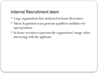 Internal Recruitment team
 Large organizations hire dedicated in-house Recruiters
 TalentAcquisition team generate qualified candidates for
open positions.
 In-house recruiters represent the organization’s image when
interacting with the applicant.
 