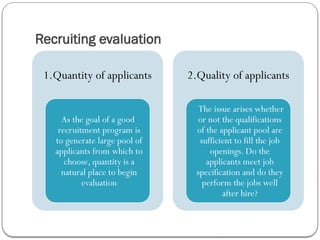 Recruiting evaluation
1.Quantity of applicants
As the goal of a good
recruitment program is
to generate large pool of
applicants from which to
choose, quantity is a
natural place to begin
evaluation
2.Quality of applicants
The issue arises whether
or not the qualifications
of the applicant pool are
sufficient to fill the job
openings. Do the
applicants meet job
specification and do they
perform the jobs well
after hire?
 