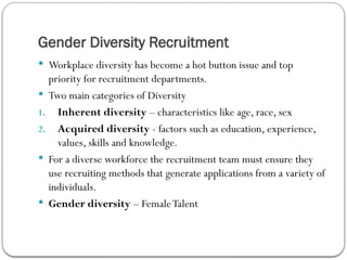 Gender Diversity Recruitment
 Workplace diversity has become a hot button issue and top
priority for recruitment departments.
 Two main categories of Diversity
1. Inherent diversity – characteristics like age, race, sex
2. Acquired diversity - factors such as education, experience,
values, skills and knowledge.
 For a diverse workforce the recruitment team must ensure they
use recruiting methods that generate applications from a variety of
individuals.
 Gender diversity – FemaleTalent
 