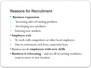 Reasons for Recruitment
 Business expansion
1. Increasing sales of existing products
2. Developing new products
3. Entering new markets
• Employee exit
4. To work with competitors or other local employers
5. Due to retirement, sick leave, maternity leave
• Business needs employees with new skills
• Business is relocating – and not all of existing workforce
want to move to new location
 
