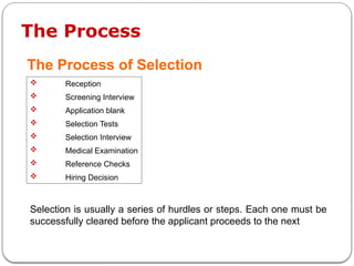 The Process
The Process of Selection
 Reception
 Screening Interview
 Application blank
 Selection Tests
 Selection Interview
 Medical Examination
 Reference Checks
 Hiring Decision
Selection is usually a series of hurdles or steps. Each one must be
successfully cleared before the applicant proceeds to the next
 