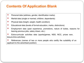 Contents Of Application Blank
 Personal data (address, gender, identification marks)
 Marital data (single or married, children, dependents)
 Physical data (height, weight, health condition)
 Educational data (levels of formal education, marks, distinctions)
 Employment data (past experience, promotions, nature of duties, reasons for
leaving previous jobs, salary drawn, etc.)
 Extra-curricular activities data (sports/games, NSS, NCC, prizes won,
leisure-time activities)
 References (names of two or more people who certify the suitability of an
applicant to the advertised position)
 