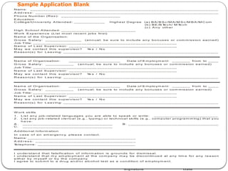 Sample Application Blank
Nam e: _ __ __ __ __ _ __ __ __ __ __ _ __ __ __ __ _ ___________ __ __ __ __ _ __ __ __ __ __ _ __ __ __ __ _ __ _
A dd r e s s : _ __ __ __ __ _ ____ __ __ __ _ __ __ __ __ _ __ __ __ __ __ _ __ __ __ __ _ __ __ __ __ __ _ __ __ __ __ _ _
P h on e N um ber (R es ): _ __ __ __ __ _ __ __ __ __ __ _ __
E du ca tion
C olle g e/U n iv e rsity A tte nd ed : _ __ _ __ __ __ __ H ighest D eg ree (a ) B A /B S c /M A /M S c/M B A /M C om
(b ) B E /B T
e c h/ M T
e c h
(c ) A n y oth er
H ig h S ch oo l A ttende d: __ __ __ _ __ __ __ __ __ _ __ __ __ __ _ __
W ork E xp erien ce (List m os t recen t jo bs first)
N am e of the O rganisa tio n:
G ro ss S alary: _ __ __ _ __ __ __ _ _ (a nn ua l; be sure to in clu de a n y bo n uses or com m iss io n ea rn ed )
J ob Title: _ __ __ ____ __ __ __ __ __ __ __ __ __ __ _ __ __ __ __ __ __ __ __ __ __ __ __ __
N am e of L ast S u pe rvisor : __ __ _ __ __ __ __ _ __ __ __ __ _ __ _________ __ __ __ __
M ay w e con ta ct this s up ervisor? Y
e s / N o
R easo n(s ) fo r L ea v in g: __ __ __ _ __ __ _ __ __ __ _ __ __ _ __ __ __ _ __ __ _ __ __ __ _ __ __ _ __ __ __ _ __ __ _
N am e of Or ga nisation : __ _ __ __ __ __ _ __ __ __ __ D a te o f E m p lo ym e nt: _ __ _ __ _ from to _ __ _
G ro ss S alary: _ __ __ _ __ __ _ ( an nu a l; be su re to in clud e a ny b o nu se s o r co m m ission e a rne d)
J ob Title: _ __ __ ____ __ __ __ __ __ __ __ __ __ __ _ __ __ __ __ __ __ __ __ __ __ __ __ __
N am e of L ast S u pe rvisor : __ __ _ __ __ __ __ _ __ __ __ __ _ __ _________ __ __ __ __
M ay w e con ta ct this s up ervisor? Y
e s / N o
R easo n(s ) fo r L ea v in g: __ __ __ _ __ __ _ __ __ __ _ __ __ _ __ __ __ _ __ __ _ __ __ __ _ __ __ _ __ __ __ _ __ __ _
N am e of Or ga nisation : __ _ __ __ __ __ _ __ __ __ __ D a te o f E m p lo ym e nt: _ __ _ __ _ from to _ __ _
G ro ss S alary: _ __ __ _ __ __ _ ( an nu a l; be su re to in clud e a ny b o nu se s o r co m m ission e a rne d)
J ob Title: _ __ __ ____ __ __ __ __ __ __ __ __ __ __ _ __ __ __ __ __ __ __ __ __ __ __ __ __
N am e of L ast S u pe rvisor : __ __ _ __ __ __ __ _ __ __ __ __ _ __ _________ __ __ __ __
M ay w e con ta ct this s up ervisor? Y
e s / N o
R easo n(s ) fo r L ea v in g: __ __ __ _ __ __ _ __ __ __ _ __ __ _ __ __ __ _ __ __ _ __ __ __ _ __ __ _ __ __ __ _ __ __ _
W or k skills
1 . L is t an y job -related lan gu ag es you are ab le to spe ak or w rite : ____ __ __ _ __ __ __ __ __ __ ____
2 . L is t a ny jo b-r ela ted cle rica l (e .g., ty p ing ) o r te ch nica l skills (e.g., co m pute r pro gra m m ing ) th at you
h a ve :
A . __ __ __ __ __ ___ __ __ __ _ __ __ __ __ __ _ __ __ B . _ __ __________ __ __ __ __ __ _ __ __ __ __ _ __
C. __ __ __ _ __ ____ __ _ __ __ __ __ __ _ __ __ __ __
A d ditio n al Info rm atio n
In c ase o f a n em er ge ncy
, p lea se c on tact.
Nam e: _ __ ____ __ _ __ __ __ __ __ _ __ __ __ __ _ __ __ __ __ __ _ _
A dd r e s s : _ __ __ __ __ _ ____ __ __ __ _ __ __ __ __ _ __ __ __ __ _
T
e lep ho ne : __ _ ____ __ __ __ _ __ __ __ __ _ __ __ __ __ __ _ __ __
I un de rstan d tha t fa lsific ation o f info rm ation is g ro un ds fo r d ism iss a l.
I un de rs tan d th at m y em plo ym en t at th e co m pa ny m a y be d iscon tin ue d at a ny tim e fo r a ny re a so n
e ith er by m yself or b y th e c om pa ny
.
I ag ree to su b m it to a dru g an d/o r a lcoh ol te st as a con ditio n o f e m ploym en t.
S ig na tu re Date
 