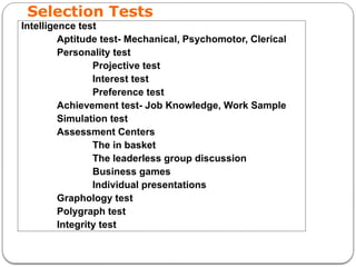 Selection Tests
Intelligence test
Aptitude test- Mechanical, Psychomotor, Clerical
Personality test
Projective test
Interest test
Preference test
Achievement test- Job Knowledge, Work Sample
Simulation test
Assessment Centers
The in basket
The leaderless group discussion
Business games
Individual presentations
Graphology test
Polygraph test
Integrity test
 