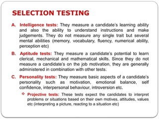A. Intelligence tests: They measure a candidate’s learning ability
and also the ability to understand instructions and make
judgements. They do not measure any single trait but several
mental abilities (memory, vocabulary, fluency, numerical ability,
perception etc)
B. Aptitude tests: They measure a candidate’s potential to learn
clerical, mechanical and mathematical skills. Since they do not
measure a candidate’s on the job motivation, they are generally
administered in combination with other tests.
C. Personality tests: They measure basic aspects of a candidate’s
personality such as motivation, emotional balance, self
confidence, interpersonal behaviour, introversion etc.
 Projective tests: These tests expect the candidates to interpret
problems or situations based on their own motives, attitudes, values
etc (interpreting a picture, reacting to a situation etc)
SELECTION TESTING
 
