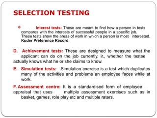  Interest tests: These are meant to find how a person in tests
compares with the interests of successful people in a specific job.
These tests show the areas of work in which a person is most interested.
Kuder Preference Record
SELECTION TESTING
D. Achievement tests: These are designed to measure what the
applicant can do on the job currently, ir., whether the testee
actually knows what he or she claims to know.
E. Simulation tests: Simulation exercise is a test which duplicates
many of the activities and problems an employee faces while at
work.
F. Assessment centre: It is a standardised form of employee
appraisal that uses multiple assessment exercises such as in
basket, games, role play etc and multiple raters.
 
