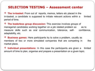  The in-basket: From out of reports, memos, letters etc placed in the
in-basket, a candidate is supposed to initiate relevant actions within a limited
period of time.
 The leaderless group discussion: This exercise involves groups of
managerial candidates working together on a job related problem so as to
measure skills such as oral communication, tolerance, self- confidence,
adaptability, etc.
 Business games: Here participants try to solve a problem, usually as
members of two or more simulated companies that are competing in the
market place.
 Individual presentations: In this case the participants are given a limited
amount of time to plan, organise and prepare a presentation on a given topic.
SELECTION TESTING – Assessment center
 
