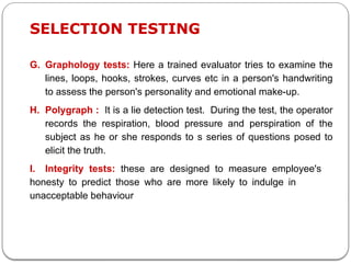 G. Graphology tests: Here a trained evaluator tries to examine the
lines, loops, hooks, strokes, curves etc in a person's handwriting
to assess the person's personality and emotional make-up.
H. Polygraph : It is a lie detection test. During the test, the operator
records the respiration, blood pressure and perspiration of the
subject as he or she responds to s series of questions posed to
elicit the truth.
I. Integrity tests: these are designed to measure employee's
honesty to predict those who are more likely to indulge in
unacceptable behaviour
SELECTION TESTING
 
