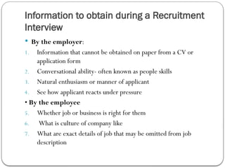 Information to obtain during a Recruitment
Interview
 By the employer:
1. Information that cannot be obtained on paper from a CV or
application form
2. Conversational ability- often known as people skills
3. Natural enthusiasm or manner of applicant
4. See how applicant reacts under pressure
• By the employee
5. Whether job or business is right for them
6. What is culture of company like
7. What are exact details of job that may be omitted from job
description
 