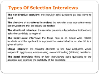 Types Of Selection Interviews
The nondirective interview: the recruiter asks questions as they come to
mind
The directive or structured interview: the recruiter uses a predetermined
set of Questions that are clearly job-related
The situational interview: the recruiter presents a hypothetical incident and
asks the candidate to respond
The behavioural interview: the focus here is on actual work related
incidents and the applicant is supposed to reveal what he or she did in a
given situation
Stress interview: the recruiter attempts to find how applicants would
respond to aggressive, embarrassing, rule and insulting (at times) questions
The panel interview: three or four interviewers pose questions to the
applicant and examine the suitability of the candidate
 
