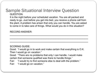 QUESTION:
It is the night before your scheduled vacation. You are all packed and
ready to go. Just before you get into bed, you receive a phone call from
the plant. A problem has arisen that only you can handle. You are asked
to come in to take care of things. What would you do in this situation?
RECORD ANSWER:
SCORING GUIDE:
Good: “I would go in to work and make certain that everything is O.K.
Then I would go on vacation.”
Good: “There are no problems that only I can handle. I would make
certain that someone qualified was there to handle things.”
Fair: “I would try to find someone else to deal with the problem.”
Fair: “I would go on vacation.”
Sample Situational Interview Question
 